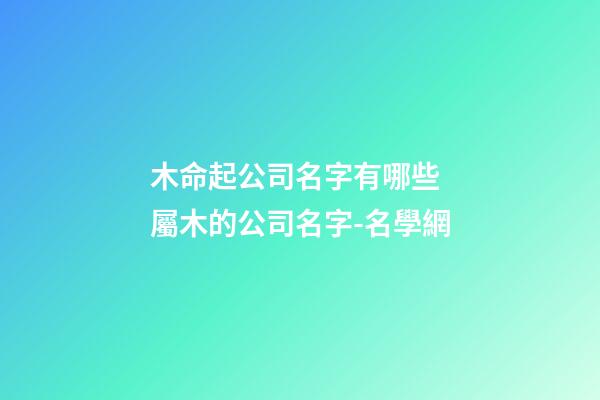 木命起公司名字有哪些 屬木的公司名字-名學網-第1張-公司起名-玄機派